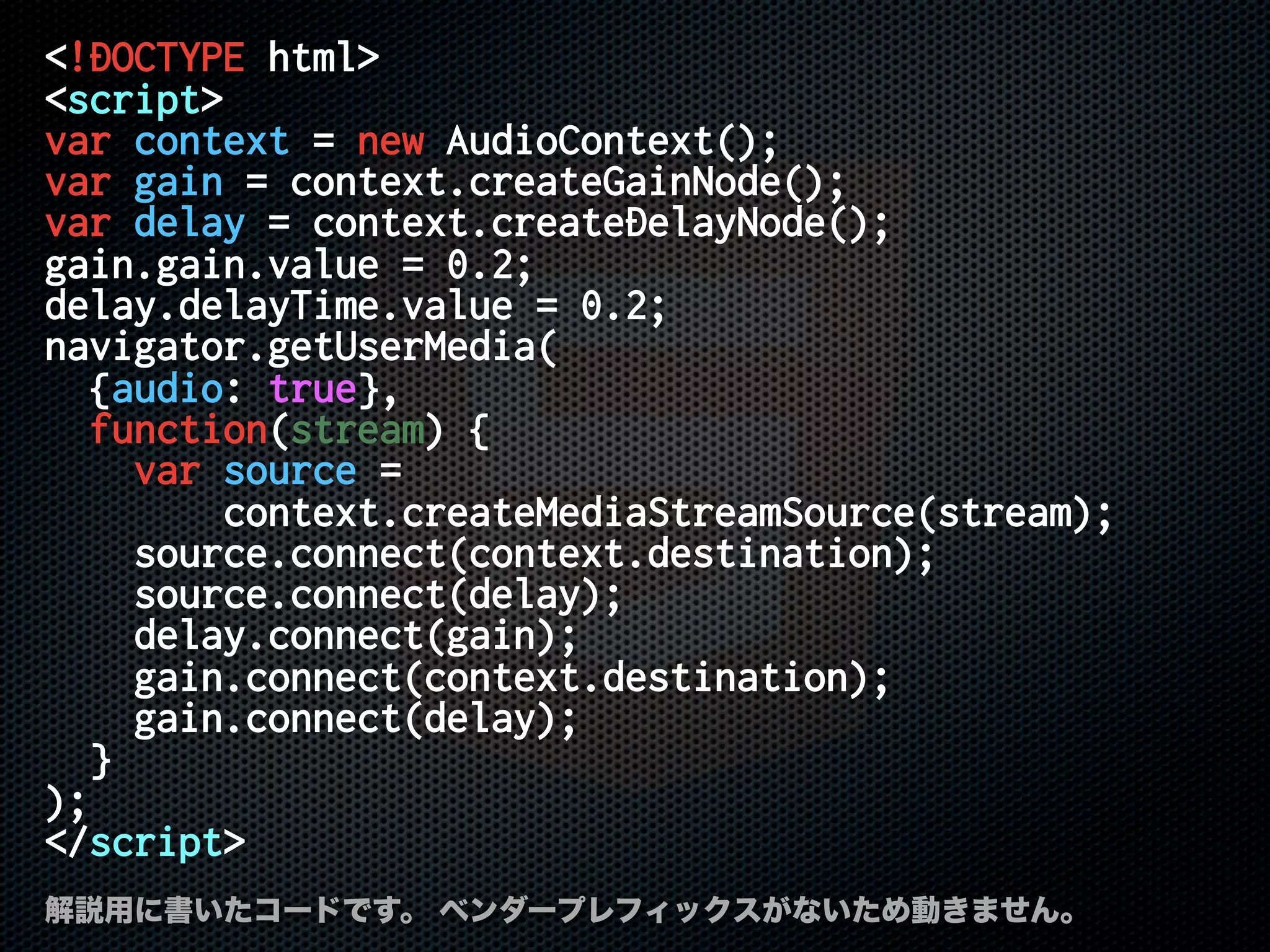 <!DOCTYPE html>
<script>
var context = new AudioContext();
var gain = context.createGainNode();
var delay = context.createDelayNode();
gain.gain.value = 0.2;
delay.delayTime.value = 0.2;
navigator.getUserMedia(
{audio: true},
function(stream) {
var source =
context.createMediaStreamSource(stream);
source.connect(context.destination);
source.connect(delay);
delay.connect(gain);
gain.connect(context.destination);
gain.connect(delay);
}
);
</script>
解説用に書いたコードです。 ベンダープレフィックスがないため動きません。
 