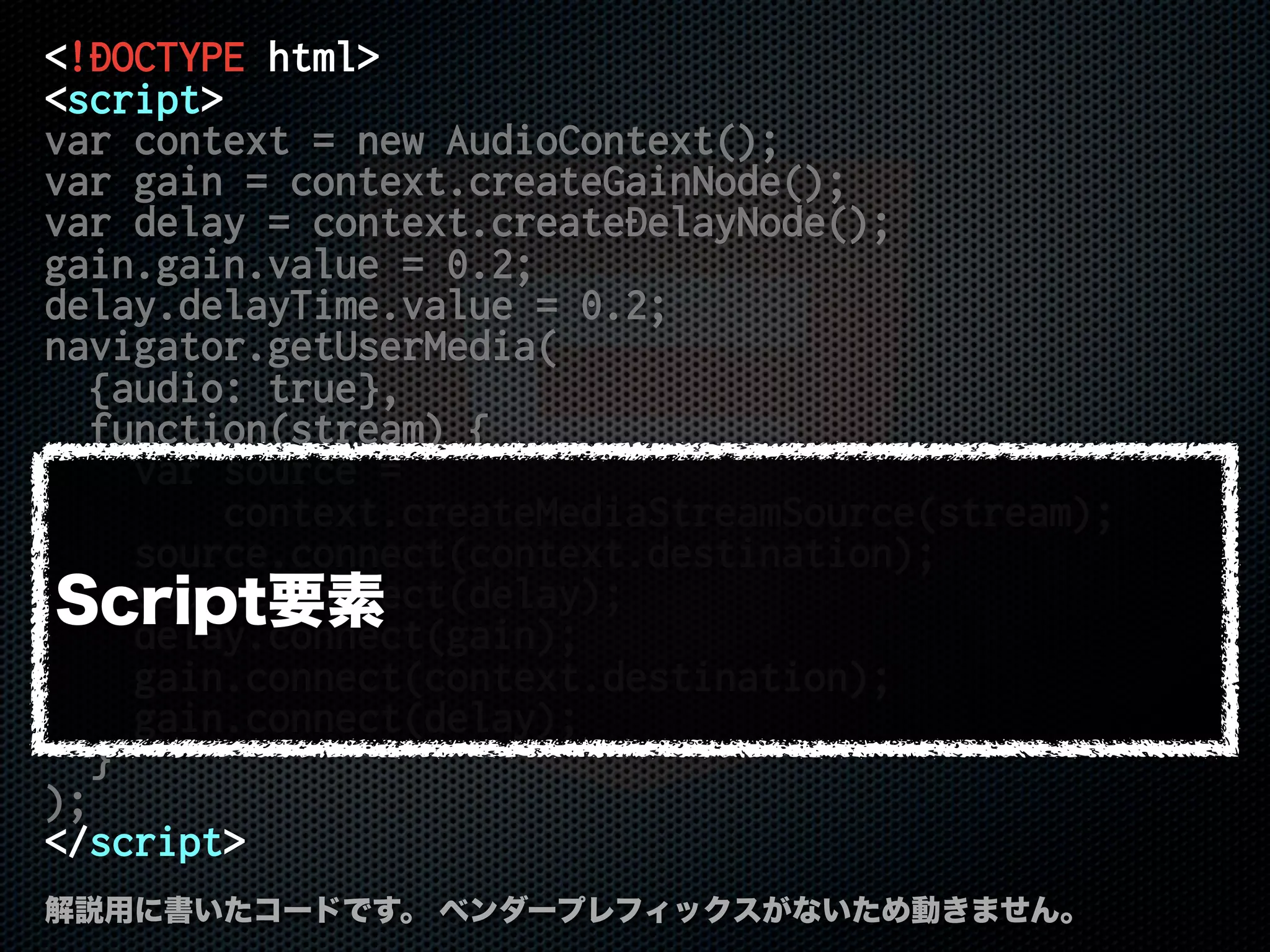 <!DOCTYPE html>
<script>
var context = new AudioContext();
var gain = context.createGainNode();
var delay = context.createDelayNode();
gain.gain.value = 0.2;
delay.delayTime.value = 0.2;
navigator.getUserMedia(
{audio: true},
function(stream) {
var source =
context.createMediaStreamSource(stream);
source.connect(context.destination);
source.connect(delay);
delay.connect(gain);
gain.connect(context.destination);
gain.connect(delay);
}
);
</script>
解説用に書いたコードです。 ベンダープレフィックスがないため動きません。
Script要素
 