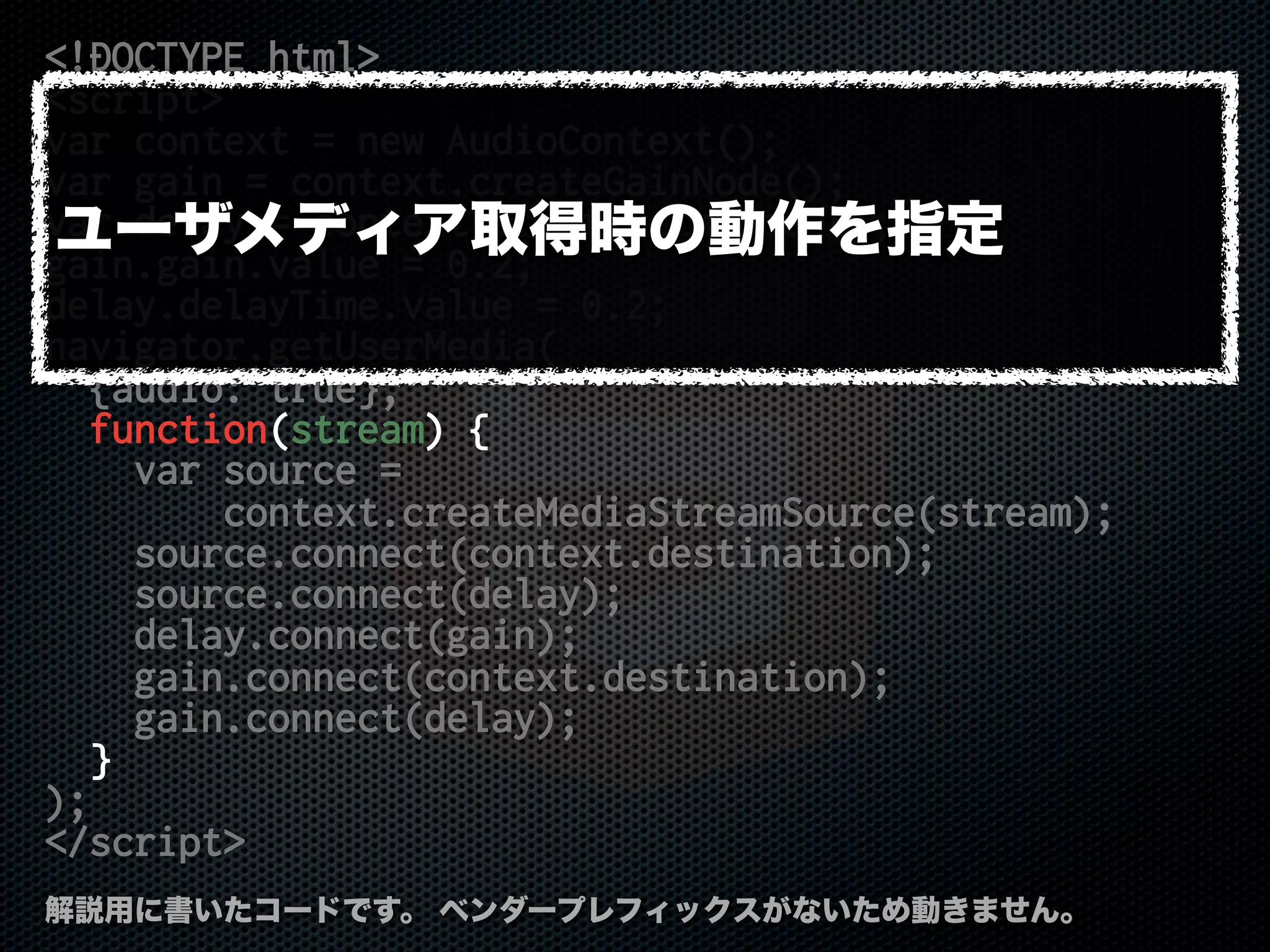 <!DOCTYPE html>
<script>
var context = new AudioContext();
var gain = context.createGainNode();
var delay = context.createDelayNode();
gain.gain.value = 0.2;
delay.delayTime.value = 0.2;
navigator.getUserMedia(
{audio: true},
function(stream) {
var source =
context.createMediaStreamSource(stream);
source.connect(context.destination);
source.connect(delay);
delay.connect(gain);
gain.connect(context.destination);
gain.connect(delay);
}
);
</script>
解説用に書いたコードです。 ベンダープレフィックスがないため動きません。
ユーザメディア取得時の動作を指定
 