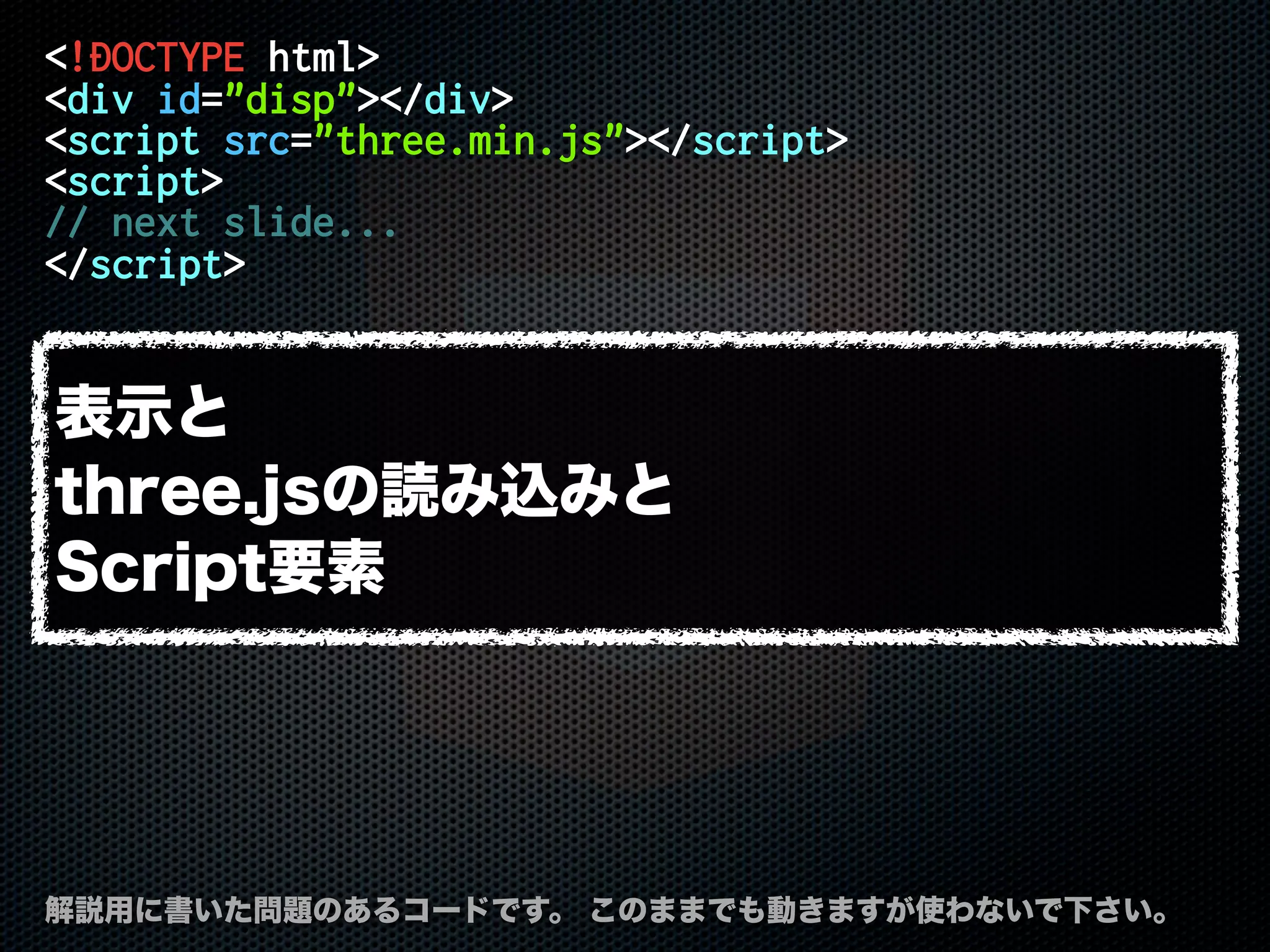 <!DOCTYPE html>
<div id="disp"></div>
<script src="three.min.js"></script>
<script>
// next slide...
</script>
解説用に書いた問題のあるコードです。 このままでも動きますが使わないで下さい。
表示と
three.jsの読み込みと
Script要素
 