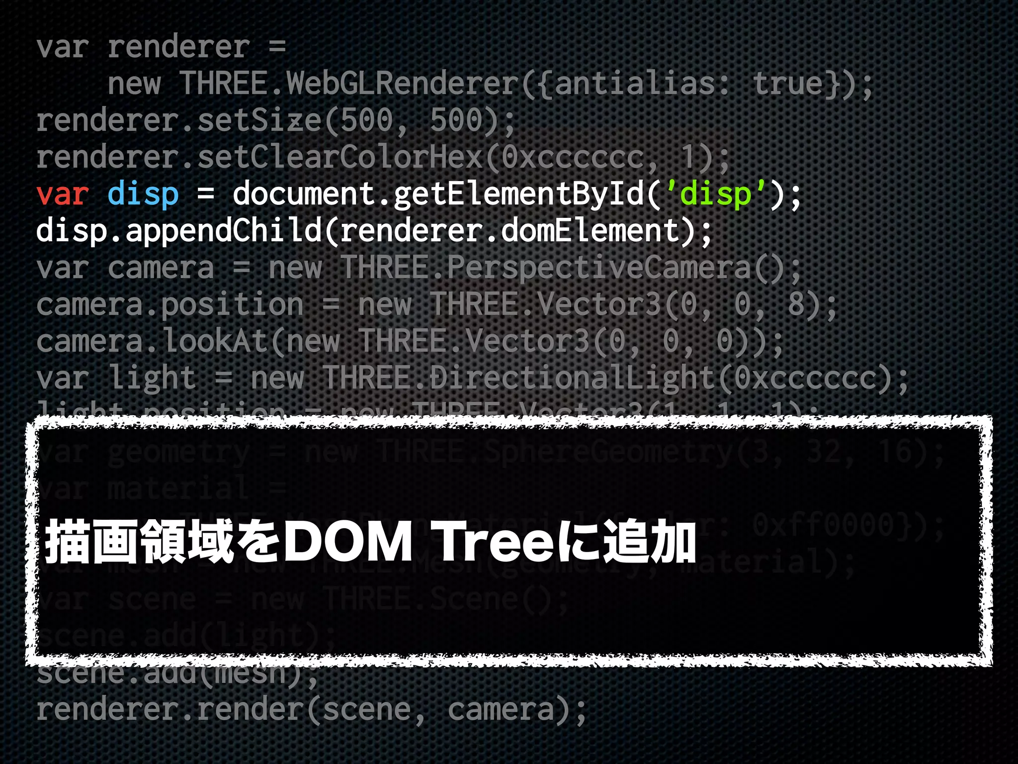 var renderer =
new THREE.WebGLRenderer({antialias: true});
renderer.setSize(500, 500);
renderer.setClearColorHex(0xcccccc, 1);
var disp = document.getElementById('disp');
disp.appendChild(renderer.domElement);
var camera = new THREE.PerspectiveCamera();
camera.position = new THREE.Vector3(0, 0, 8);
camera.lookAt(new THREE.Vector3(0, 0, 0));
var light = new THREE.DirectionalLight(0xcccccc);
light.position = new THREE.Vector3(1, 1, 1);
var geometry = new THREE.SphereGeometry(3, 32, 16);
var material =
new THREE.MeshPhongMaterial({color: 0xff0000});
var mesh = new THREE.Mesh(geometry, material);
var scene = new THREE.Scene();
scene.add(light);
scene.add(mesh);
renderer.render(scene, camera);
描画領域をDOM Treeに追加
 