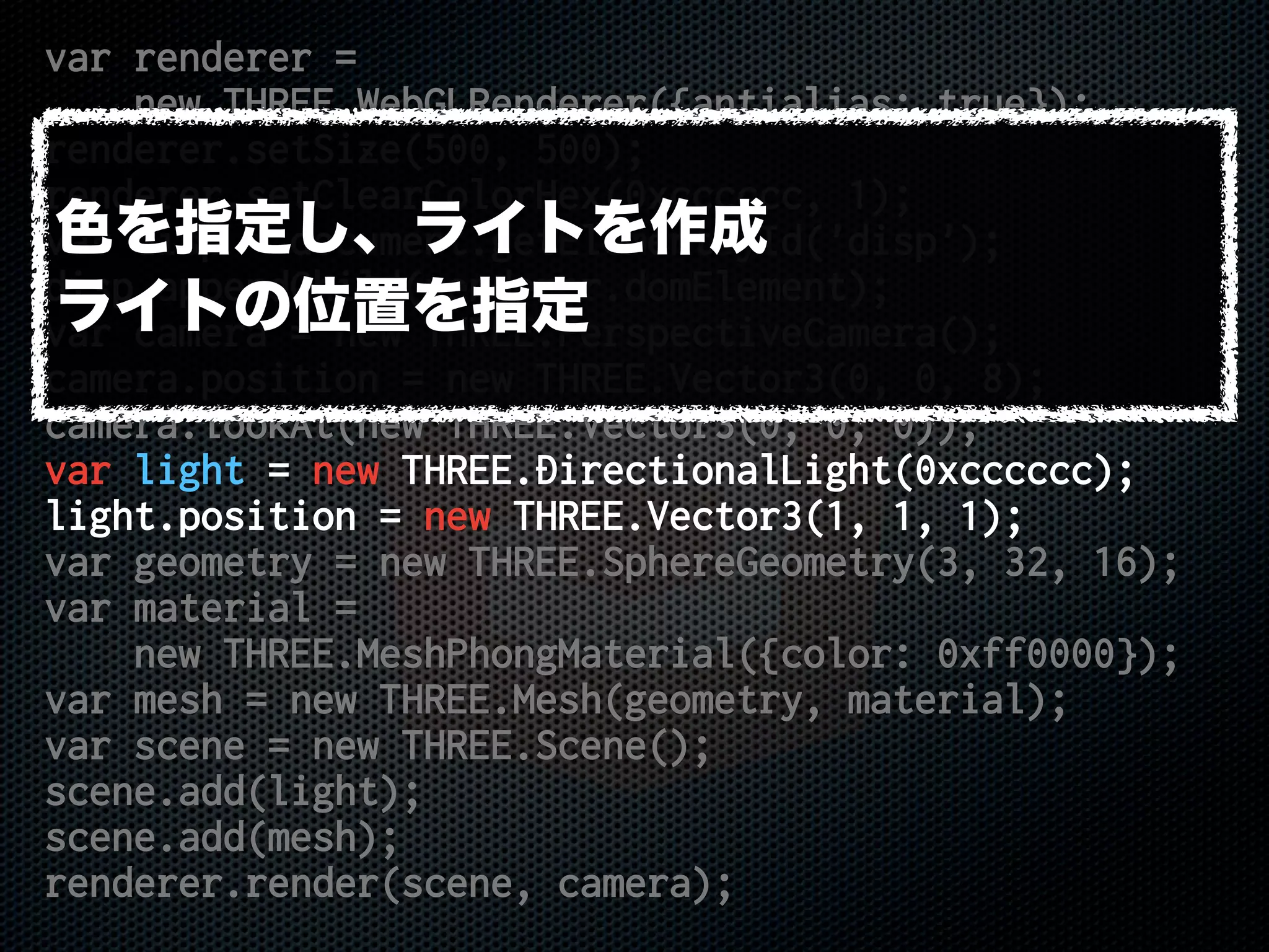 var renderer =
new THREE.WebGLRenderer({antialias: true});
renderer.setSize(500, 500);
renderer.setClearColorHex(0xcccccc, 1);
var disp = document.getElementById('disp');
disp.appendChild(renderer.domElement);
var camera = new THREE.PerspectiveCamera();
camera.position = new THREE.Vector3(0, 0, 8);
camera.lookAt(new THREE.Vector3(0, 0, 0));
var light = new THREE.DirectionalLight(0xcccccc);
light.position = new THREE.Vector3(1, 1, 1);
var geometry = new THREE.SphereGeometry(3, 32, 16);
var material =
new THREE.MeshPhongMaterial({color: 0xff0000});
var mesh = new THREE.Mesh(geometry, material);
var scene = new THREE.Scene();
scene.add(light);
scene.add(mesh);
renderer.render(scene, camera);
色を指定し、ライトを作成
ライトの位置を指定
 
