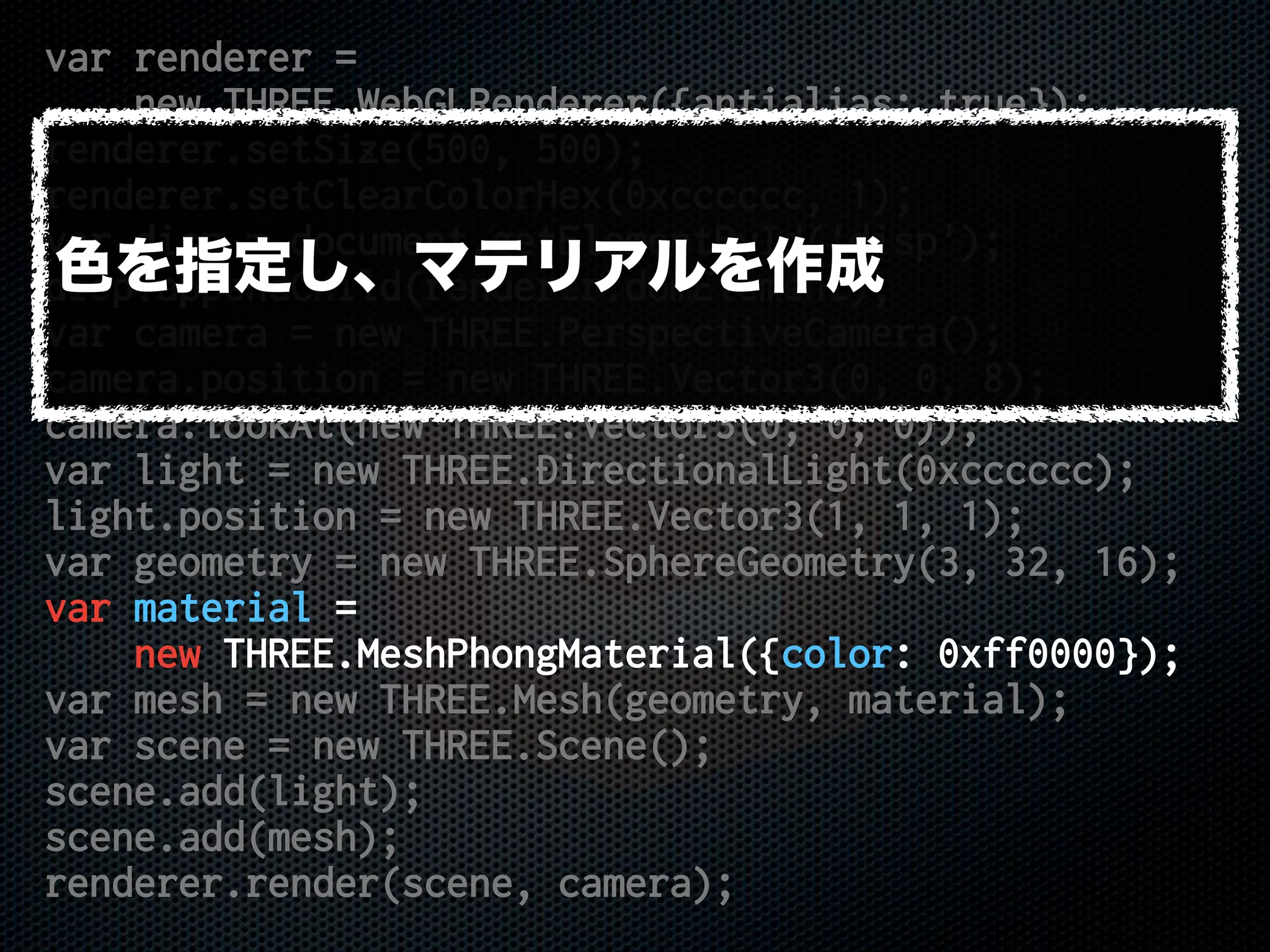 var renderer =
new THREE.WebGLRenderer({antialias: true});
renderer.setSize(500, 500);
renderer.setClearColorHex(0xcccccc, 1);
var disp = document.getElementById('disp');
disp.appendChild(renderer.domElement);
var camera = new THREE.PerspectiveCamera();
camera.position = new THREE.Vector3(0, 0, 8);
camera.lookAt(new THREE.Vector3(0, 0, 0));
var light = new THREE.DirectionalLight(0xcccccc);
light.position = new THREE.Vector3(1, 1, 1);
var geometry = new THREE.SphereGeometry(3, 32, 16);
var material =
new THREE.MeshPhongMaterial({color: 0xff0000});
var mesh = new THREE.Mesh(geometry, material);
var scene = new THREE.Scene();
scene.add(light);
scene.add(mesh);
renderer.render(scene, camera);
色を指定し、マテリアルを作成
 