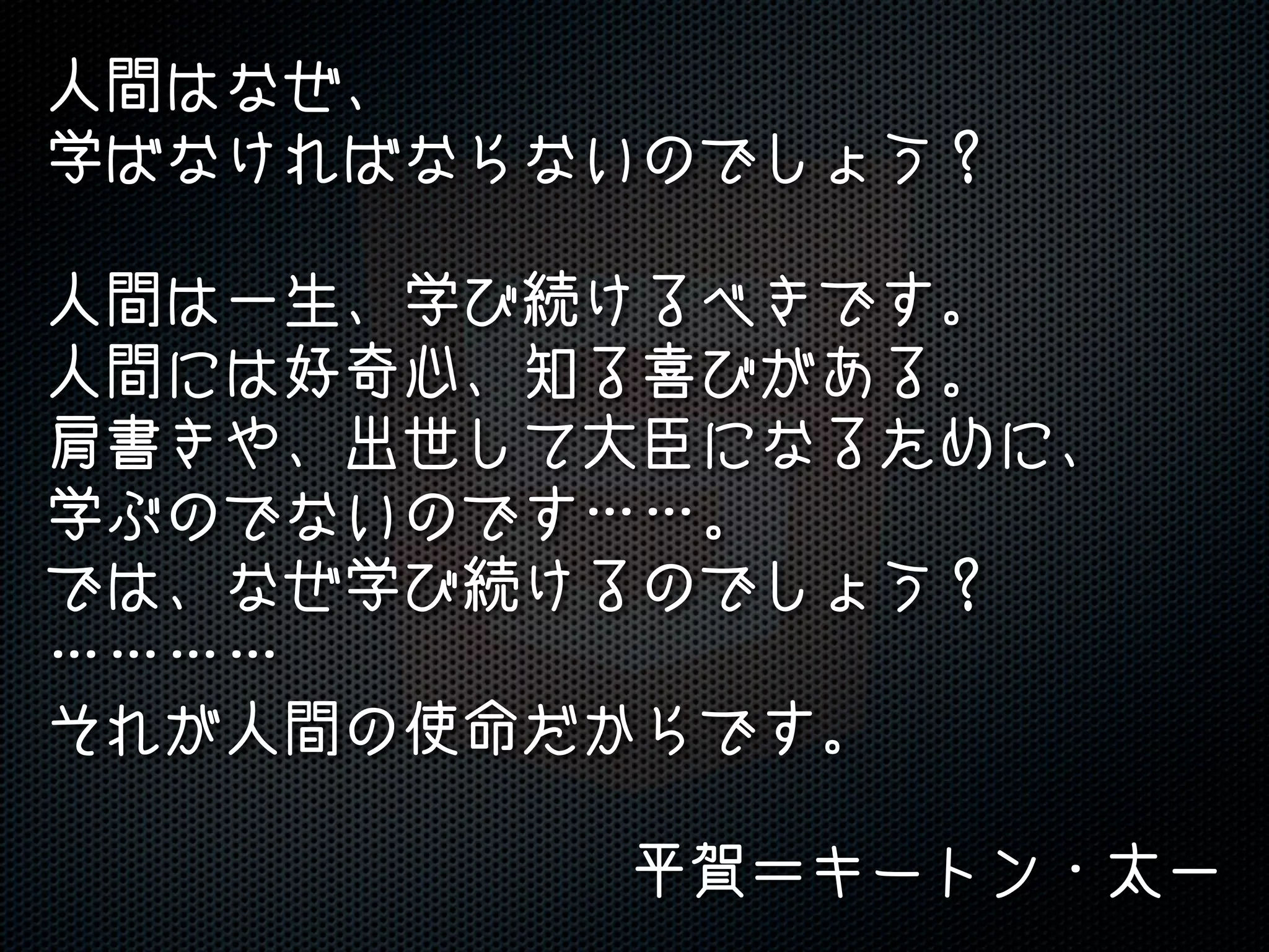 人間はなぜ、
学ばなければならないのでしょう？
人間は一生、学び続けるべきです。
人間には好奇心、知る喜びがある。
肩書きや、出世して大臣になるために、
学ぶのでないのです……。
では、なぜ学び続けるのでしょう？
…………
それが人間の使命だからです。
平賀＝キートン・太一
 
