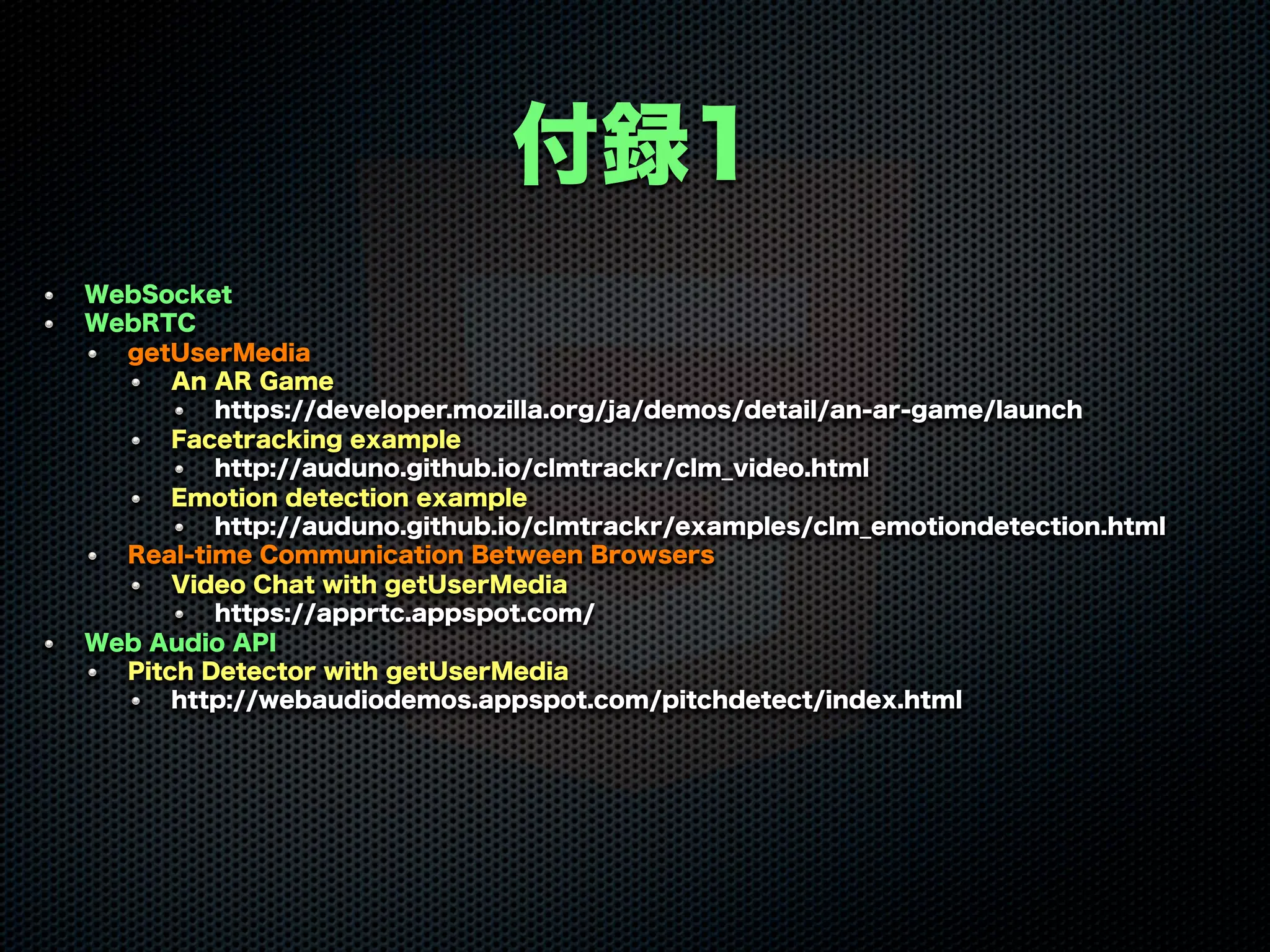 付録1
WebSocket
WebRTC
getUserMedia
An AR Game
https://developer.mozilla.org/ja/demos/detail/an-ar-game/launch
Facetracking example
http://auduno.github.io/clmtrackr/clm_video.html
Emotion detection example
http://auduno.github.io/clmtrackr/examples/clm_emotiondetection.html
Real-time Communication Between Browsers
Video Chat with getUserMedia
https://apprtc.appspot.com/
Web Audio API
Pitch Detector with getUserMedia
http://webaudiodemos.appspot.com/pitchdetect/index.html
 