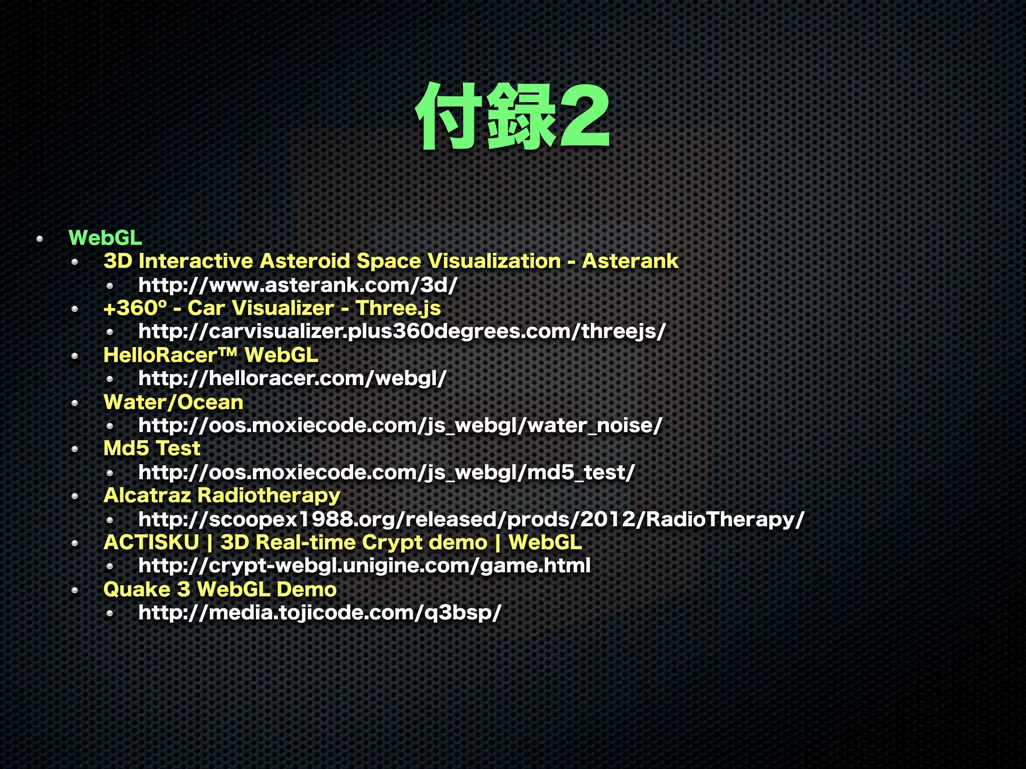 付録2
WebGL
3D Interactive Asteroid Space Visualization - Asterank
http://www.asterank.com/3d/
+360º - Car Visualizer - Three.js
http://carvisualizer.plus360degrees.com/threejs/
HelloRacer™ WebGL
http://helloracer.com/webgl/
Water/Ocean
http://oos.moxiecode.com/js_webgl/water_noise/
Md5 Test
http://oos.moxiecode.com/js_webgl/md5_test/
Alcatraz Radiotherapy
http://scoopex1988.org/released/prods/2012/RadioTherapy/
ACTISKU ¦ 3D Real-time Crypt demo ¦ WebGL
http://crypt-webgl.unigine.com/game.html
Quake 3 WebGL Demo
http://media.tojicode.com/q3bsp/
 