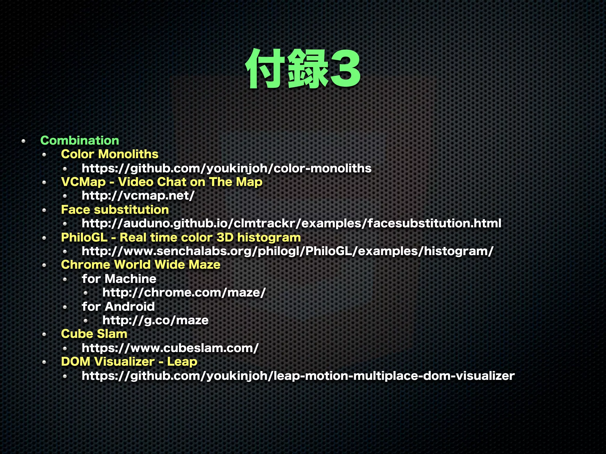 付録3
Combination
Color Monoliths
https://github.com/youkinjoh/color-monoliths
VCMap - Video Chat on The Map
http://vcmap.net/
Face substitution
http://auduno.github.io/clmtrackr/examples/facesubstitution.html
PhiloGL - Real time color 3D histogram
http://www.senchalabs.org/philogl/PhiloGL/examples/histogram/
Chrome World Wide Maze
for Machine
http://chrome.com/maze/
for Android
http://g.co/maze
Cube Slam
https://www.cubeslam.com/
DOM Visualizer - Leap
https://github.com/youkinjoh/leap-motion-multiplace-dom-visualizer
 
