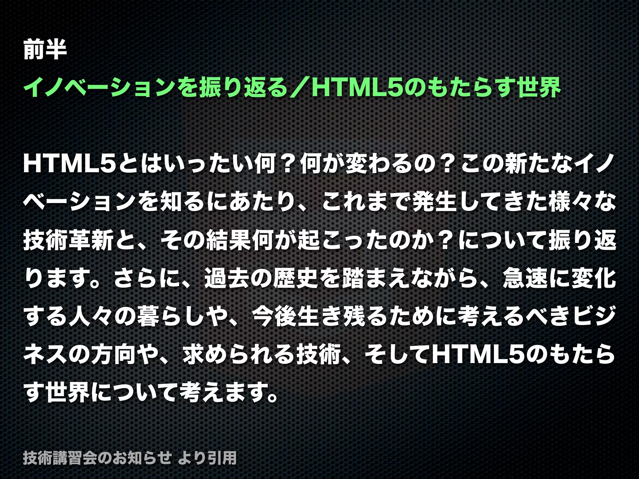 前半
イノベーションを振り返る／HTML5のもたらす世界
HTML5とはいったい何？何が変わるの？この新たなイノ
ベーションを知るにあたり、これまで発生してきた様々な
技術革新と、その結果何が起こったのか？について振り返
ります。さらに、過去の歴史を踏まえながら、急速に変化
する人々の暮らしや、今後生き残るために考えるべきビジ
ネスの方向や、求められる技術、そしてHTML5のもたら
す世界について考えます。
技術講習会のお知らせ より引用
 