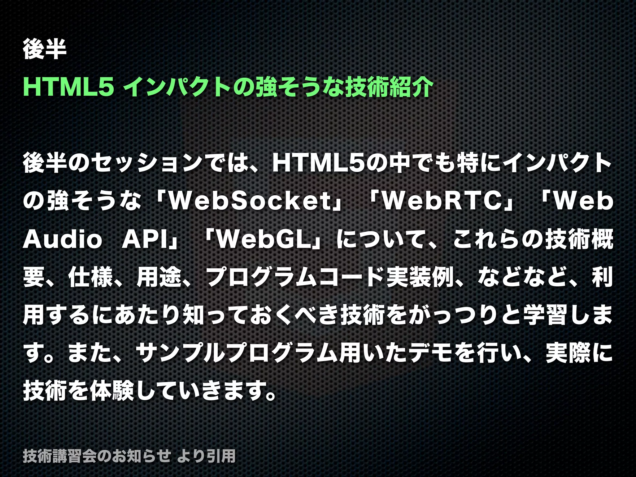 後半
HTML5 インパクトの強そうな技術紹介
後半のセッションでは、HTML5の中でも特にインパクト
の強そうな「WebSocket」「WebRTC」「Web
Audio API」「WebGL」について、これらの技術概
要、仕様、用途、プログラムコード実装例、などなど、利
用するにあたり知っておくべき技術をがっつりと学習しま
す。また、サンプルプログラム用いたデモを行い、実際に
技術を体験していきます。
技術講習会のお知らせ より引用
 
