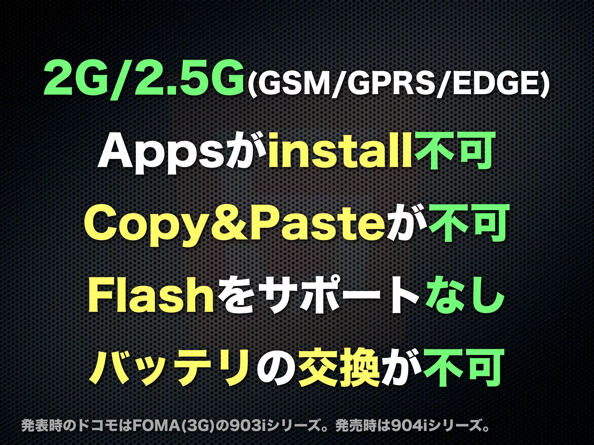2G/2.5G(GSM/GPRS/EDGE)
Appsがinstall不可
Copy&Pasteが不可
Flashをサポートなし
バッテリの交換が不可
発表時のドコモはFOMA(3G)の903iシリーズ。発売時は904iシリーズ。
 