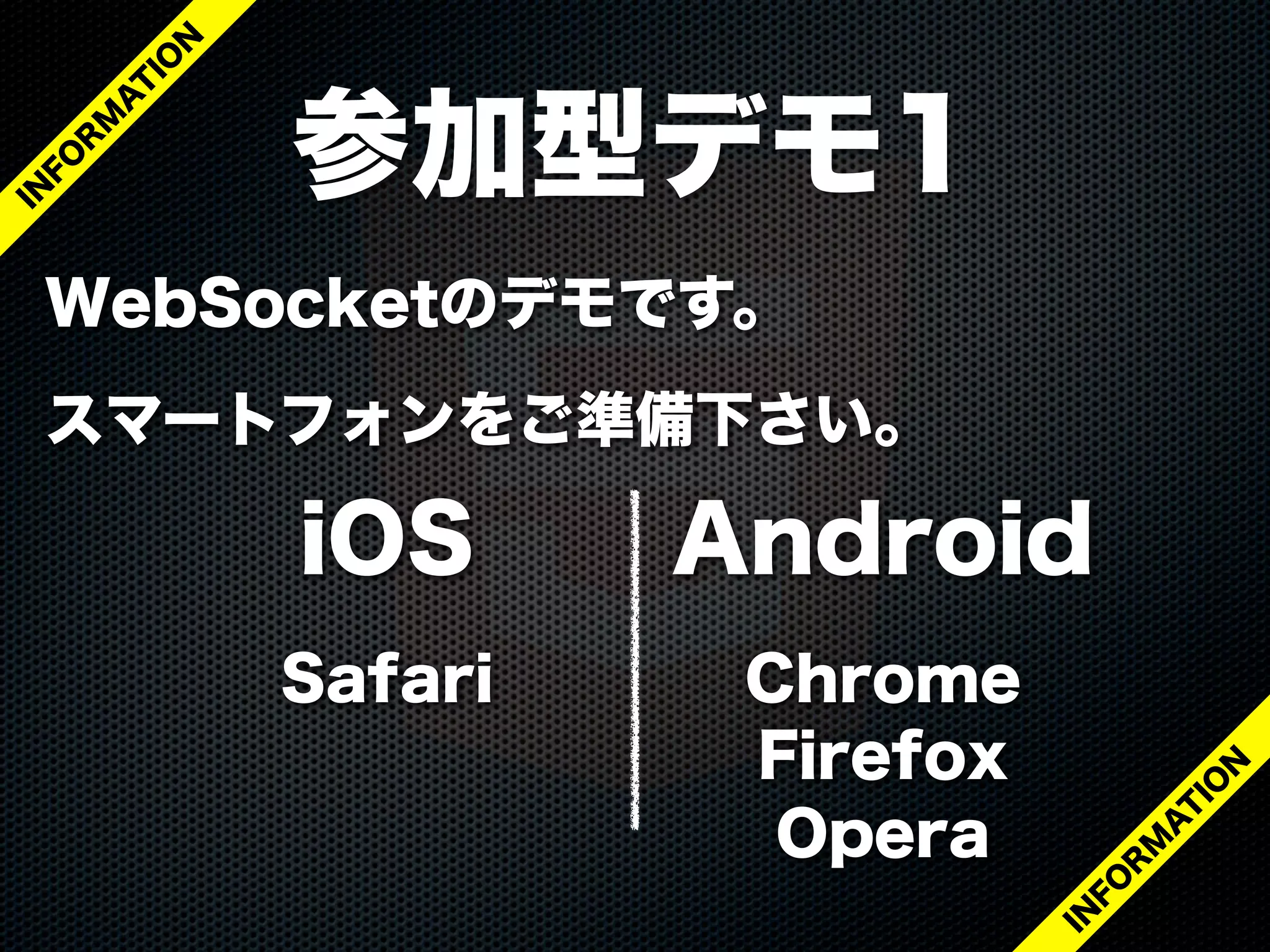 WebSocketのデモです。
スマートフォンをご準備下さい。
参加型デモ1
IN
FO
R
M
A
T
IO
N
IN
FO
R
M
A
T
IO
N
iOS
Safari
Android
Chrome
Firefox
Opera
 