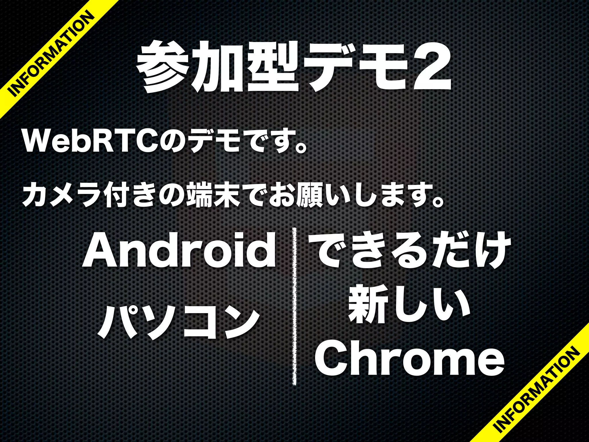 WebRTCのデモです。
カメラ付きの端末でお願いします。
参加型デモ2
IN
FO
R
M
A
T
IO
N
IN
FO
R
M
A
T
IO
N
Android
パソコン
できるだけ
新しい
Chrome
 