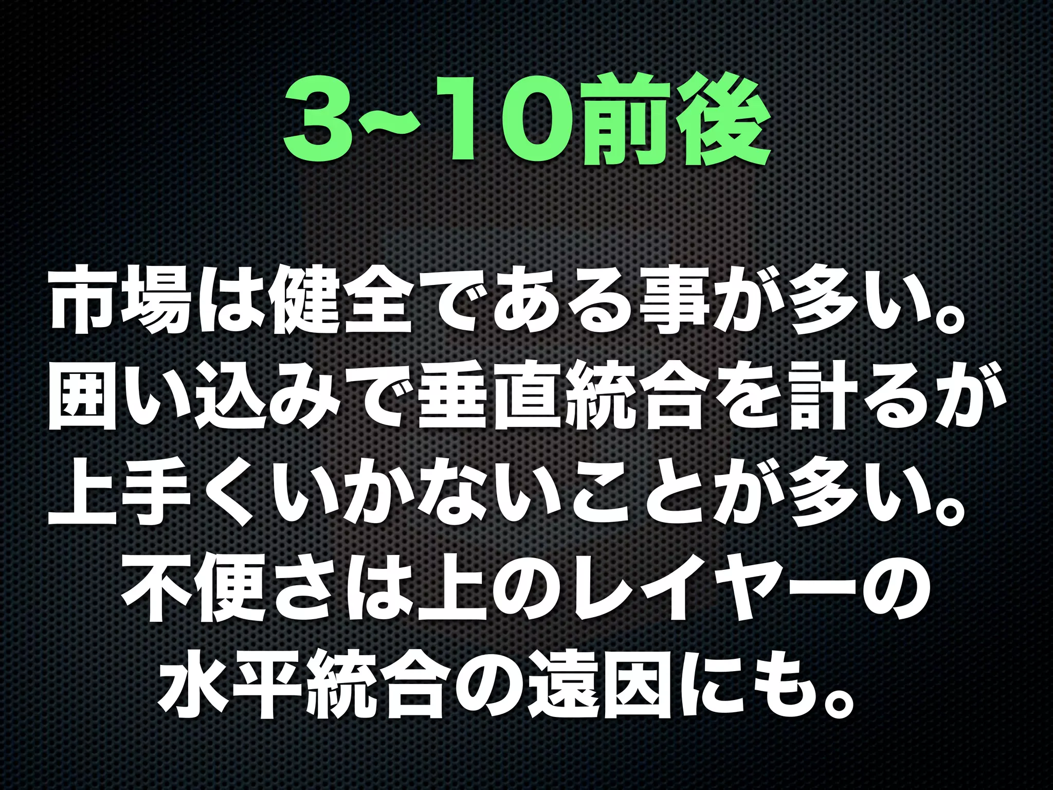 市場は健全である事が多い。
囲い込みで垂直統合を計るが
上手くいかないことが多い。
不便さは上のレイヤーの
水平統合の遠因にも。
3 10前後
 