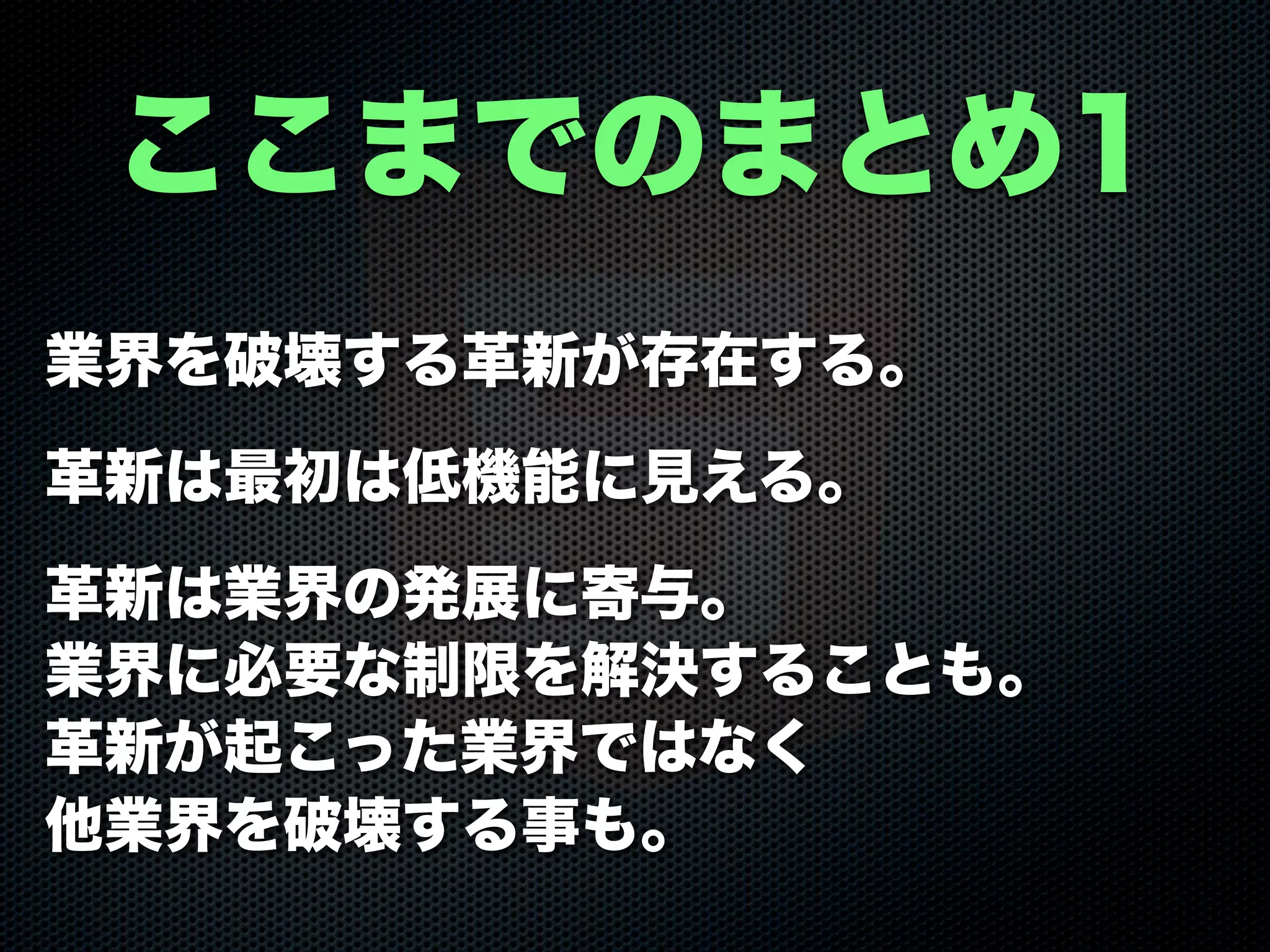 業界を破壊する革新が存在する。
革新は最初は低機能に見える。
革新は業界の発展に寄与。
業界に必要な制限を解決することも。
革新が起こった業界ではなく
他業界を破壊する事も。
ここまでのまとめ1
 