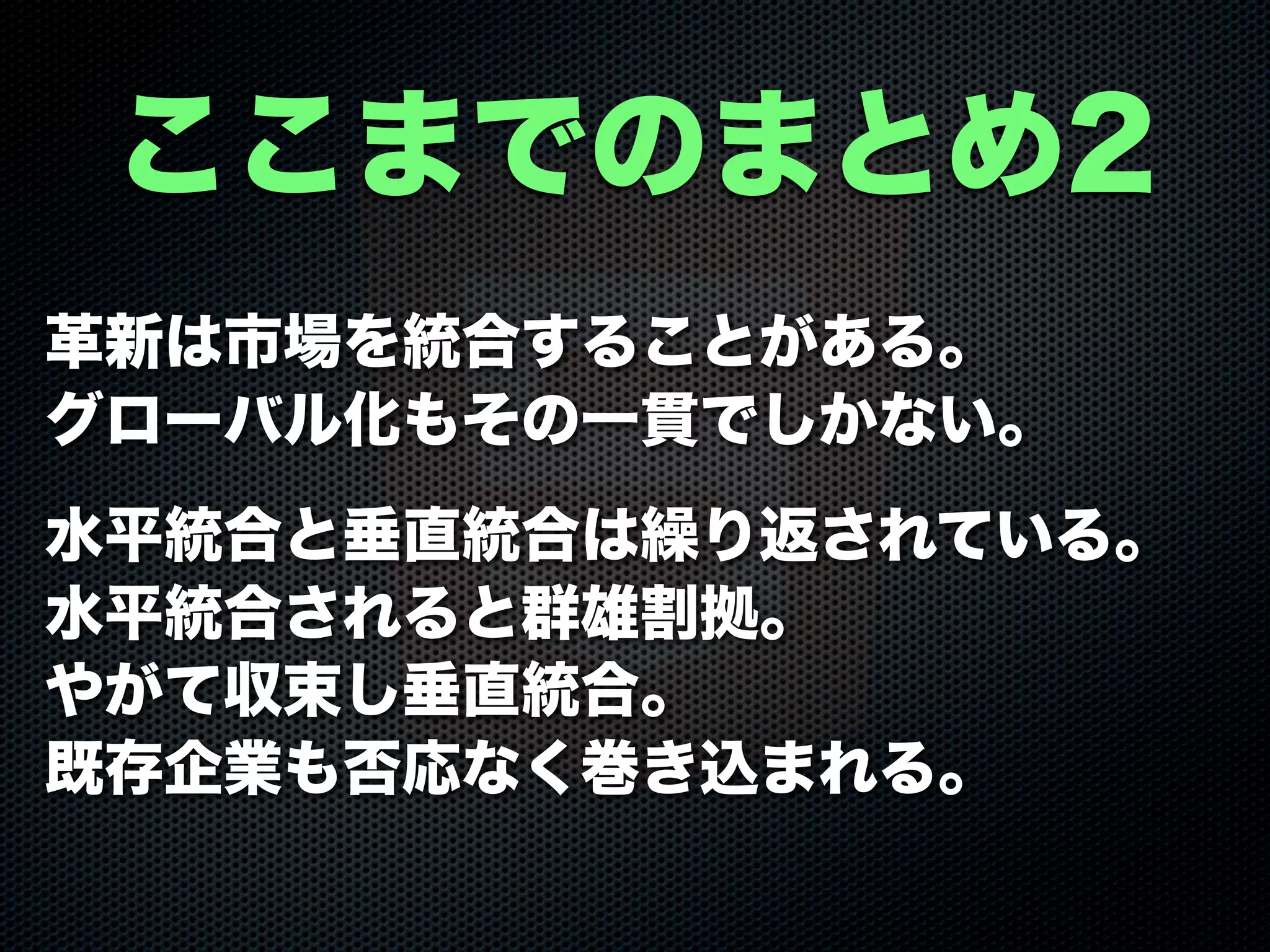 革新は市場を統合することがある。
グローバル化もその一貫でしかない。
水平統合と垂直統合は繰り返されている。
水平統合されると群雄割拠。
やがて収束し垂直統合。
既存企業も否応なく巻き込まれる。
ここまでのまとめ2
 