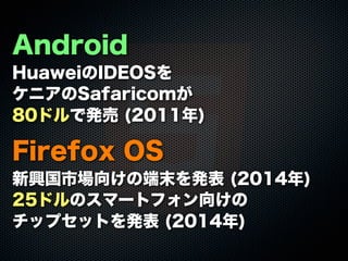 Android
HuaweiのIDEOSを
ケニアのSafaricomが
80ドルで発売 (2011年)
Firefox OS
新興国市場向けの端末を発表 (2014年)
25ドルのスマートフォン向けの
チップセットを発表 (2014年)
 