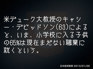 米デューク大教授のキャシ
ー・デビッドソン(63)による
と、いま、小学校に入る子供
の65%は現在まだない職業に
就くという。
日本経済新聞 2013/01/28
 