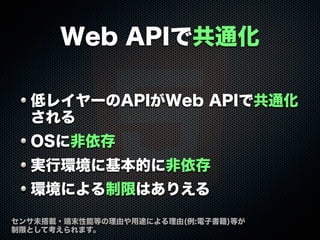 Web APIで共通化
低レイヤーのAPIがWeb APIで共通化
される
OSに非依存
実行環境に基本的に非依存
環境による制限はありえる
センサ未搭載・端末性能等の理由や用途による理由(例:電子書籍)等が
制限として考えられます。
 