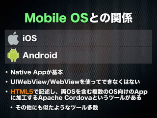 Mobile OSとの関係
iOS
Android
Native Appが基本
UIWebView/WebViewを使ってできなくはない
HTML5で記述し、両OSを含む複数のOS向けのApp
に加工するApache Cordovaというツールがある
その他にも似たようなツール多数
 