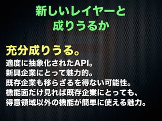 充分成りうる。
適度に抽象化されたAPI。
新興企業にとって魅力的。
既存企業も移らざるを得ない可能性。
機能面だけ見れば既存企業にとっても、
得意領域以外の機能が簡単に使える魅力。
新しいレイヤーと
成りうるか
 