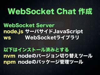 WebSocket Server
node.js サーバサイドJavaScript
ws WebSocketライブラリ
以下はインストール済みとする
nvm nodeのバージョン切り替えツール
npm nodeのパッケージ管理ツール
WebSocket Chat 作成
 