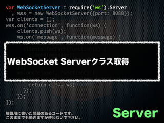 var WebSocketServer = require('ws').Server
, wss = new WebSocketServer({port: 8080});
var clients = [];
wss.on('connection', function(ws) {
clients.push(ws);
ws.on('message', function(message) {
console.log(message);
clients.forEach(function(c) {
c.send(message);
});
});
ws.on('close', function() {
clients = clients.filter(function(c) {
return c !== ws;
});
});
});
Server解説用に書いた問題のあるコードです。
このままでも動きますが使わないで下さい。
WebSocket Serverクラス取得
 