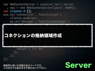 var WebSocketServer = require('ws').Server
, wss = new WebSocketServer({port: 8080});
var clients = [];
wss.on('connection', function(ws) {
clients.push(ws);
ws.on('message', function(message) {
console.log(message);
clients.forEach(function(c) {
c.send(message);
});
});
ws.on('close', function() {
clients = clients.filter(function(c) {
return c !== ws;
});
});
});
Server解説用に書いた問題のあるコードです。
このままでも動きますが使わないで下さい。
コネクションの格納領域作成
 