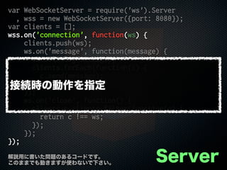 var WebSocketServer = require('ws').Server
, wss = new WebSocketServer({port: 8080});
var clients = [];
wss.on('connection', function(ws) {
clients.push(ws);
ws.on('message', function(message) {
console.log(message);
clients.forEach(function(c) {
c.send(message);
});
});
ws.on('close', function() {
clients = clients.filter(function(c) {
return c !== ws;
});
});
});
Server解説用に書いた問題のあるコードです。
このままでも動きますが使わないで下さい。
接続時の動作を指定
 