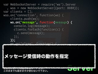var WebSocketServer = require('ws').Server
, wss = new WebSocketServer({port: 8080});
var clients = [];
wss.on('connection', function(ws) {
clients.push(ws);
ws.on('message', function(message) {
console.log(message);
clients.forEach(function(c) {
c.send(message);
});
});
ws.on('close', function() {
clients = clients.filter(function(c) {
return c !== ws;
});
});
});
Server解説用に書いた問題のあるコードです。
このままでも動きますが使わないで下さい。
メッセージ受信時の動作を指定
 