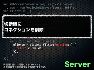 var WebSocketServer = require('ws').Server
, wss = new WebSocketServer({port: 8080});
var clients = [];
wss.on('connection', function(ws) {
clients.push(ws);
ws.on('message', function(message) {
console.log(message);
clients.forEach(function(c) {
c.send(message);
});
});
ws.on('close', function() {
clients = clients.filter(function(c) {
return c !== ws;
});
});
});
Server解説用に書いた問題のあるコードです。
このままでも動きますが使わないで下さい。
切断時に
コネクションを削除
 
