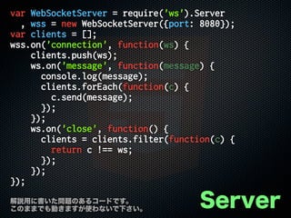 var WebSocketServer = require('ws').Server
, wss = new WebSocketServer({port: 8080});
var clients = [];
wss.on('connection', function(ws) {
clients.push(ws);
ws.on('message', function(message) {
console.log(message);
clients.forEach(function(c) {
c.send(message);
});
});
ws.on('close', function() {
clients = clients.filter(function(c) {
return c !== ws;
});
});
});
Server解説用に書いた問題のあるコードです。
このままでも動きますが使わないで下さい。
 