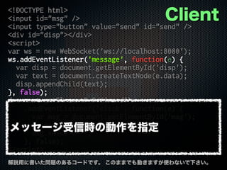 <!DOCTYPE html>
<input id="msg" />
<input type="button" value="send" id="send" />
<div id="disp"></div>
<script>
var ws = new WebSocket('ws://localhost:8080');
ws.addEventListener('message', function(e) {
var disp = document.getElementById('disp');
var text = document.createTextNode(e.data);
disp.appendChild(text);
}, false);
document.getElementById('send')
.addEventListener('click', function(e) {
var msg = document.getElementById('msg');
ws.send(msg.value);
msg.value = '';
}, false);
</script>
解説用に書いた問題のあるコードです。 このままでも動きますが使わないで下さい。
Client
メッセージ受信時の動作を指定
 