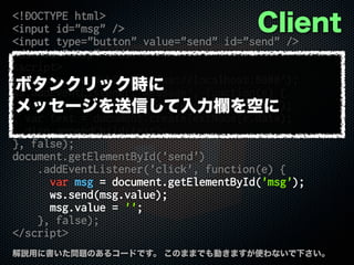 <!DOCTYPE html>
<input id="msg" />
<input type="button" value="send" id="send" />
<div id="disp"></div>
<script>
var ws = new WebSocket('ws://localhost:8080');
ws.addEventListener('message', function(e) {
var disp = document.getElementById('disp');
var text = document.createTextNode(e.data);
disp.appendChild(text);
}, false);
document.getElementById('send')
.addEventListener('click', function(e) {
var msg = document.getElementById('msg');
ws.send(msg.value);
msg.value = '';
}, false);
</script>
解説用に書いた問題のあるコードです。 このままでも動きますが使わないで下さい。
Client
ボタンクリック時に
メッセージを送信して入力欄を空に
 