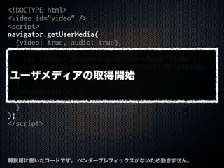 <!DOCTYPE html>
<video id="video" />
<script>
navigator.getUserMedia(
{video: true, audio: true},
function(stream) {
var video = document.getElementById('video');
video.src = window.URL.createObjectURL(stream);
video.play();
},
function(error) {
console.log(error);
}
);
</script>
解説用に書いたコードです。 ベンダープレフィックスがないため動きません。
ユーザメディアの取得開始
 