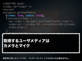 <!DOCTYPE html>
<video id="video" />
<script>
navigator.getUserMedia(
{video: true, audio: true},
function(stream) {
var video = document.getElementById('video');
video.src = window.URL.createObjectURL(stream);
video.play();
},
function(error) {
console.log(error);
}
);
</script>
解説用に書いたコードです。 ベンダープレフィックスがないため動きません。
取得するユーザメディアは
カメラとマイク
 