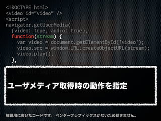 <!DOCTYPE html>
<video id="video" />
<script>
navigator.getUserMedia(
{video: true, audio: true},
function(stream) {
var video = document.getElementById('video');
video.src = window.URL.createObjectURL(stream);
video.play();
},
function(error) {
console.log(error);
}
);
</script>
解説用に書いたコードです。 ベンダープレフィックスがないため動きません。
ユーザメディア取得時の動作を指定
 