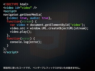 <!DOCTYPE html>
<video id="video" />
<script>
navigator.getUserMedia(
{video: true, audio: true},
function(stream) {
var video = document.getElementById('video');
video.src = window.URL.createObjectURL(stream);
video.play();
},
function(error) {
console.log(error);
}
);
</script>
解説用に書いたコードです。 ベンダープレフィックスがないため動きません。
 