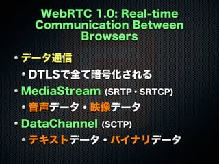 WebRTC 1.0: Real-time
Communication Between
Browsers
データ通信
DTLSで全て暗号化される
MediaStream (SRTP・SRTCP)
音声データ・映像データ
DataChannel (SCTP)
テキストデータ・バイナリデータ
 