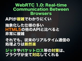 WebRTC 1.0: Real-time
Communication Between
Browsers
APIが複雑でわかりにくい
抽象化した仕様の多い
HTML5の他のAPIと比べると
非常に複雑
それでも、従来のリアルタイム通信の
処理よりは断然楽
ジッタやパケットロス等の対策は、
ブラウザが全て対応してくれる
 