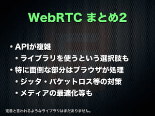 WebRTC まとめ2
APIが複雑
ライブラリを使うという選択肢も
特に面倒な部分はブラウザが処理
ジッタ・パケットロス等の対策
メディアの最適化等も
定番と言われるようなライブラリはまだありません。
 