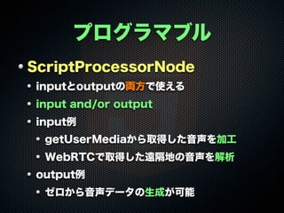 プログラマブル
ScriptProcessorNode
inputとoutputの両方で使える
input and/or output
input例
getUserMediaから取得した音声を加工
WebRTCで取得した遠隔地の音声を解析
output例
ゼロから音声データの生成が可能
 