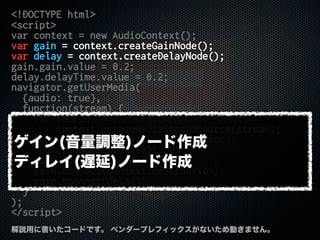 <!DOCTYPE html>
<script>
var context = new AudioContext();
var gain = context.createGainNode();
var delay = context.createDelayNode();
gain.gain.value = 0.2;
delay.delayTime.value = 0.2;
navigator.getUserMedia(
{audio: true},
function(stream) {
var source =
context.createMediaStreamSource(stream);
source.connect(context.destination);
source.connect(delay);
delay.connect(gain);
gain.connect(context.destination);
gain.connect(delay);
}
);
</script>
解説用に書いたコードです。 ベンダープレフィックスがないため動きません。
ゲイン(音量調整)ノード作成
ディレイ(遅延)ノード作成
 