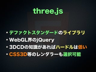 three.js
デファクトスタンダードのライブラリ
WebGL界のjQuery
3DCDの知識があればハードルは低い
CSS3D等のレンダラーも選択可能
 