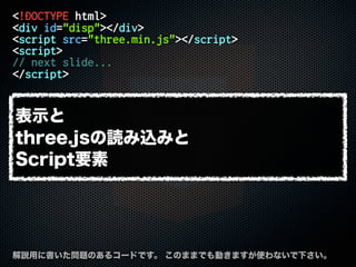 <!DOCTYPE html>
<div id="disp"></div>
<script src="three.min.js"></script>
<script>
// next slide...
</script>
解説用に書いた問題のあるコードです。 このままでも動きますが使わないで下さい。
表示と
three.jsの読み込みと
Script要素
 