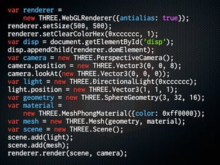 var renderer =
new THREE.WebGLRenderer({antialias: true});
renderer.setSize(500, 500);
renderer.setClearColorHex(0xcccccc, 1);
var disp = document.getElementById('disp');
disp.appendChild(renderer.domElement);
var camera = new THREE.PerspectiveCamera();
camera.position = new THREE.Vector3(0, 0, 8);
camera.lookAt(new THREE.Vector3(0, 0, 0));
var light = new THREE.DirectionalLight(0xcccccc);
light.position = new THREE.Vector3(1, 1, 1);
var geometry = new THREE.SphereGeometry(3, 32, 16);
var material =
new THREE.MeshPhongMaterial({color: 0xff0000});
var mesh = new THREE.Mesh(geometry, material);
var scene = new THREE.Scene();
scene.add(light);
scene.add(mesh);
renderer.render(scene, camera);
 