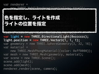 var renderer =
new THREE.WebGLRenderer({antialias: true});
renderer.setSize(500, 500);
renderer.setClearColorHex(0xcccccc, 1);
var disp = document.getElementById('disp');
disp.appendChild(renderer.domElement);
var camera = new THREE.PerspectiveCamera();
camera.position = new THREE.Vector3(0, 0, 8);
camera.lookAt(new THREE.Vector3(0, 0, 0));
var light = new THREE.DirectionalLight(0xcccccc);
light.position = new THREE.Vector3(1, 1, 1);
var geometry = new THREE.SphereGeometry(3, 32, 16);
var material =
new THREE.MeshPhongMaterial({color: 0xff0000});
var mesh = new THREE.Mesh(geometry, material);
var scene = new THREE.Scene();
scene.add(light);
scene.add(mesh);
renderer.render(scene, camera);
色を指定し、ライトを作成
ライトの位置を指定
 