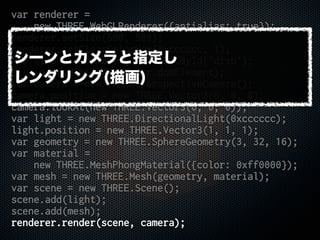 var renderer =
new THREE.WebGLRenderer({antialias: true});
renderer.setSize(500, 500);
renderer.setClearColorHex(0xcccccc, 1);
var disp = document.getElementById('disp');
disp.appendChild(renderer.domElement);
var camera = new THREE.PerspectiveCamera();
camera.position = new THREE.Vector3(0, 0, 8);
camera.lookAt(new THREE.Vector3(0, 0, 0));
var light = new THREE.DirectionalLight(0xcccccc);
light.position = new THREE.Vector3(1, 1, 1);
var geometry = new THREE.SphereGeometry(3, 32, 16);
var material =
new THREE.MeshPhongMaterial({color: 0xff0000});
var mesh = new THREE.Mesh(geometry, material);
var scene = new THREE.Scene();
scene.add(light);
scene.add(mesh);
renderer.render(scene, camera);
シーンとカメラと指定し
レンダリング(描画)
 
