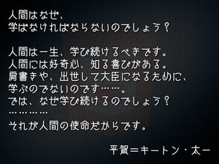 人間はなぜ、
学ばなければならないのでしょう？
人間は一生、学び続けるべきです。
人間には好奇心、知る喜びがある。
肩書きや、出世して大臣になるために、
学ぶのでないのです……。
では、なぜ学び続けるのでしょう？
…………
それが人間の使命だからです。
平賀＝キートン・太一
 