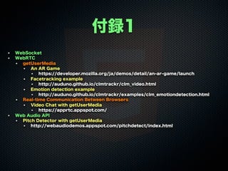 付録1
WebSocket
WebRTC
getUserMedia
An AR Game
https://developer.mozilla.org/ja/demos/detail/an-ar-game/launch
Facetracking example
http://auduno.github.io/clmtrackr/clm_video.html
Emotion detection example
http://auduno.github.io/clmtrackr/examples/clm_emotiondetection.html
Real-time Communication Between Browsers
Video Chat with getUserMedia
https://apprtc.appspot.com/
Web Audio API
Pitch Detector with getUserMedia
http://webaudiodemos.appspot.com/pitchdetect/index.html
 