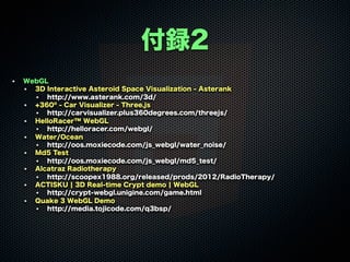 付録2
WebGL
3D Interactive Asteroid Space Visualization - Asterank
http://www.asterank.com/3d/
+360º - Car Visualizer - Three.js
http://carvisualizer.plus360degrees.com/threejs/
HelloRacer™ WebGL
http://helloracer.com/webgl/
Water/Ocean
http://oos.moxiecode.com/js_webgl/water_noise/
Md5 Test
http://oos.moxiecode.com/js_webgl/md5_test/
Alcatraz Radiotherapy
http://scoopex1988.org/released/prods/2012/RadioTherapy/
ACTISKU ¦ 3D Real-time Crypt demo ¦ WebGL
http://crypt-webgl.unigine.com/game.html
Quake 3 WebGL Demo
http://media.tojicode.com/q3bsp/
 